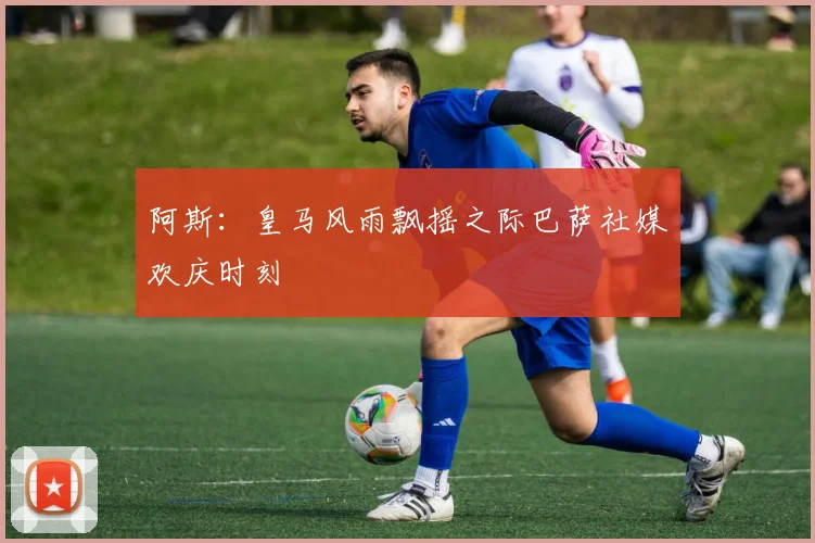 阿斯：皇马风雨飘摇之际巴萨社媒欢庆时刻