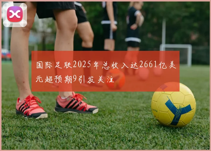 国际足联2025年总收入达2661亿美元超预期9引发关注