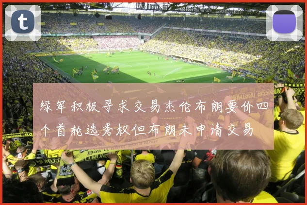 绿军积极寻求交易杰伦布朗要价四个首轮选秀权但布朗未申请交易