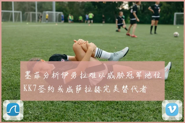 墨菲分析伊劳拉难以威胁冠军地位KK7签约或成萨拉赫完美替代者