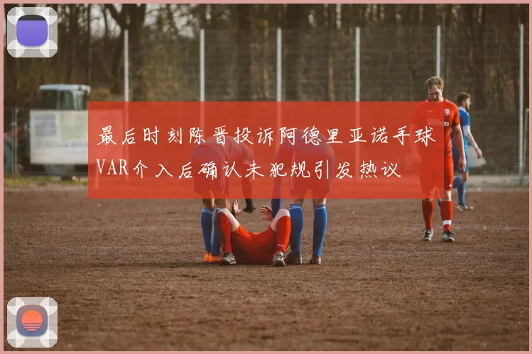 最后时刻陈晋投诉阿德里亚诺手球VAR介入后确认未犯规引发热议