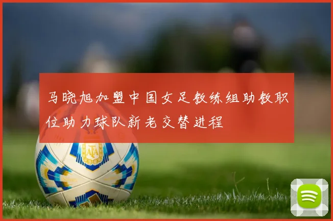 马晓旭加盟中国女足教练组助教职位助力球队新老交替进程