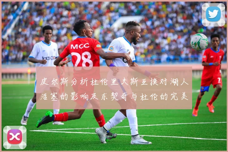 皮尔斯分析杜伦里夫斯互换对湖人活塞的影响及东契奇与杜伦的完美搭配
