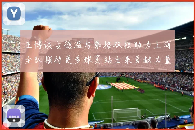 王博谈古德温与弗格双核助力上海全队期待更多球员站出来贡献力量