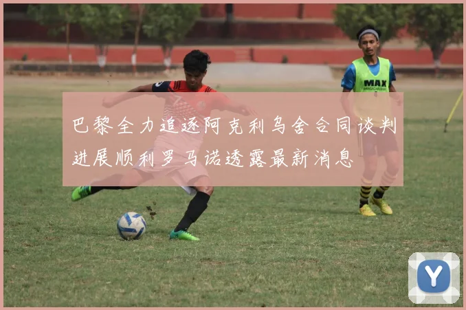巴黎全力追逐阿克利乌舍合同谈判进展顺利罗马诺透露最新消息