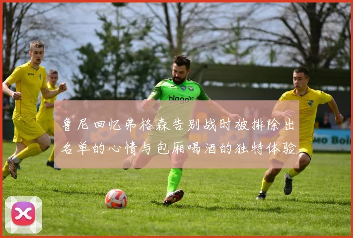 鲁尼回忆弗格森告别战时被排除出名单的心情与包厢喝酒的独特体验